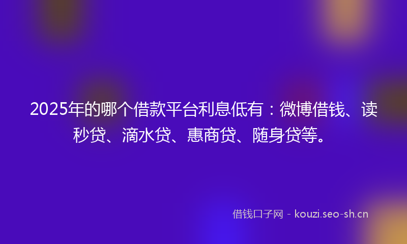 2025年的哪个借款平台利息低有：微博借钱、读秒贷、滴水贷、惠商贷、随身贷等。