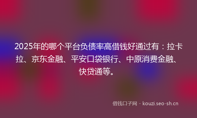 2025年的哪个平台负债率高借钱好通过有：拉卡拉、京东金融、平安口袋银行、中原消费金融、快贷通等。