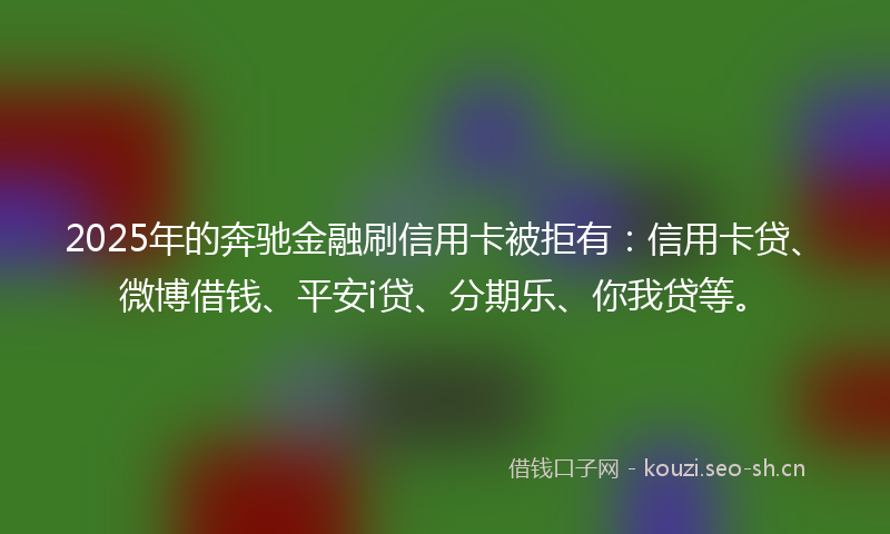 2025年的奔驰金融刷信用卡被拒有：信用卡贷、微博借钱、平安i贷、分期乐、你我贷等。
