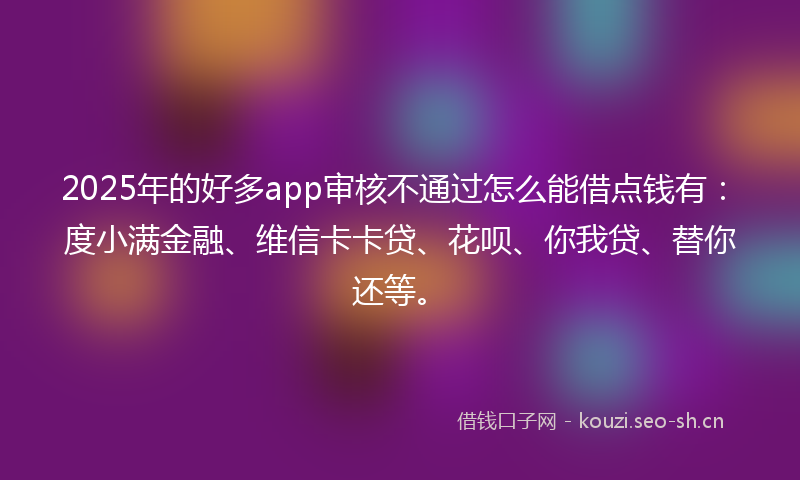 2025年的好多app审核不通过怎么能借点钱有：度小满金融、维信卡卡贷、花呗、你我贷、替你还等。