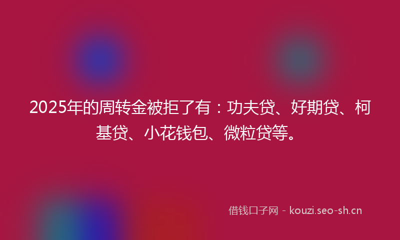 2025年的周转金被拒了有：功夫贷、好期贷、柯基贷、小花钱包、微粒贷等。