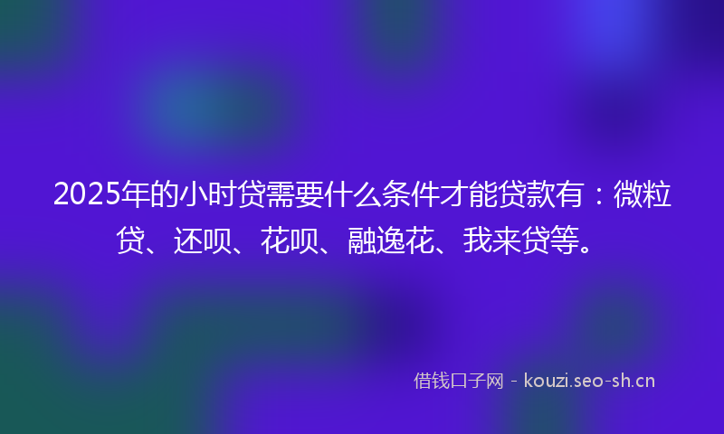 2025年的小时贷需要什么条件才能贷款有：微粒贷、还呗、花呗、融逸花、我来贷等。