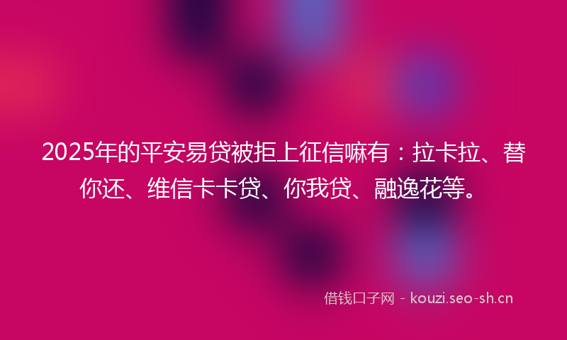 2025年的平安易贷被拒上征信嘛有：拉卡拉、替你还、维信卡卡贷、你我贷、融逸花等。