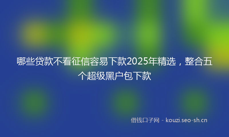 哪些贷款不看征信容易下款2025年精选，整合五个超级黑户包下款