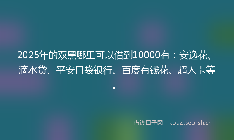 2025年的双黑哪里可以借到10000有：安逸花、滴水贷、平安口袋银行、百度有钱花、超人卡等。