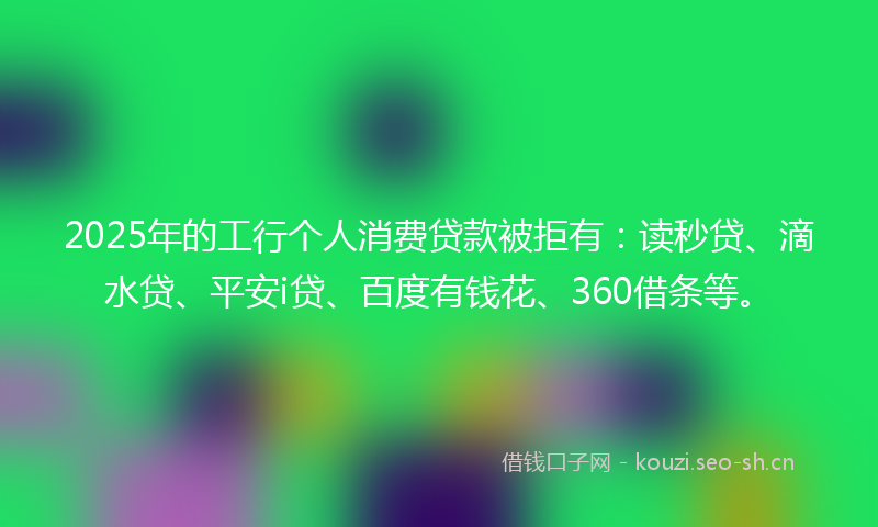 2025年的工行个人消费贷款被拒有：读秒贷、滴水贷、平安i贷、百度有钱花、360借条等。