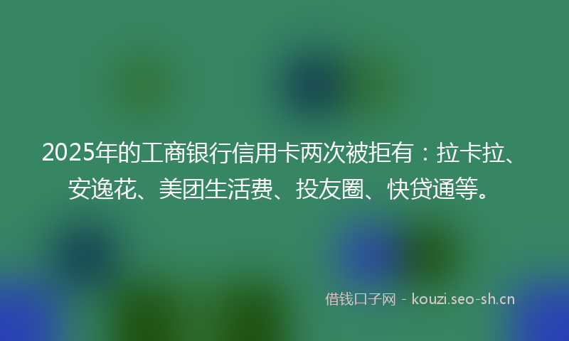 2025年的工商银行信用卡两次被拒有：拉卡拉、安逸花、美团生活费、投友圈、快贷通等。