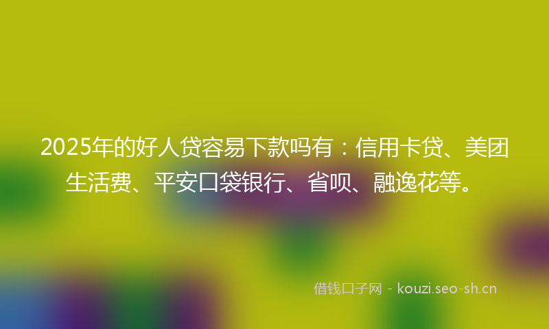2025年的好人贷容易下款吗有：信用卡贷、美团生活费、平安口袋银行、省呗、融逸花等。