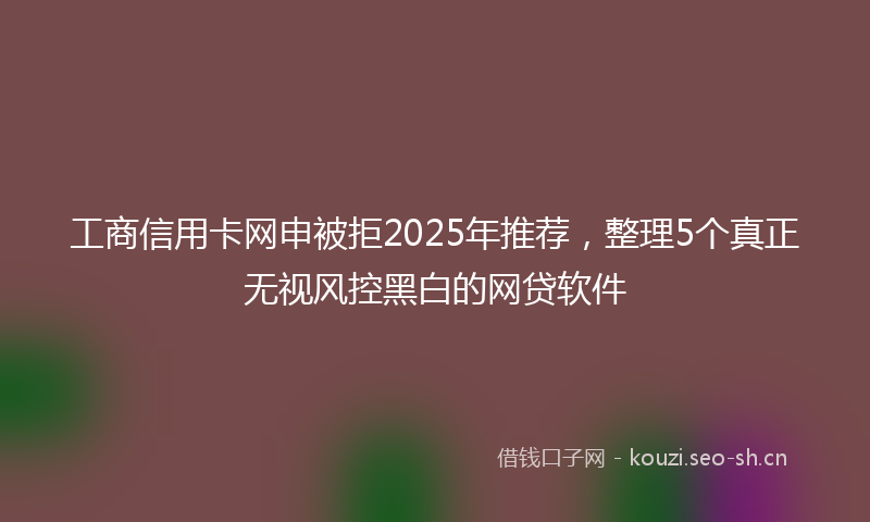 工商信用卡网申被拒2025年推荐，整理5个真正无视风控黑白的网贷软件