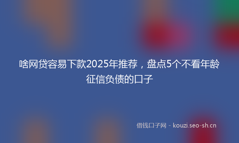 啥网贷容易下款2025年推荐，盘点5个不看年龄征信负债的口子