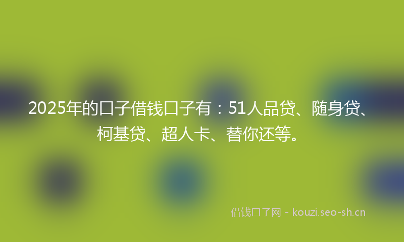 2025年的口子借钱口子有：51人品贷、随身贷、柯基贷、超人卡、替你还等。
