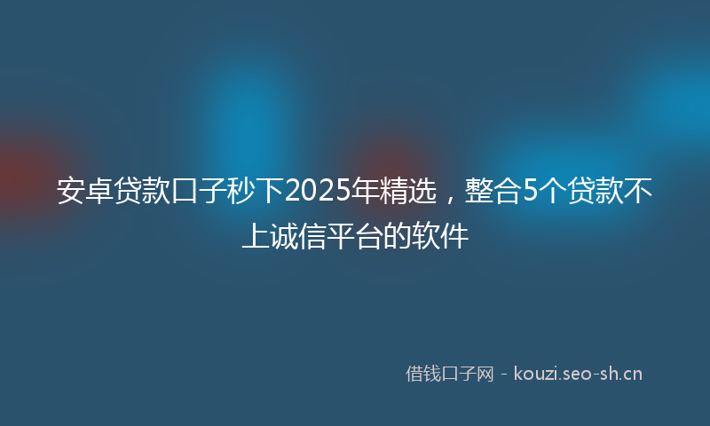 安卓贷款口子秒下2025年精选，整合5个贷款不上诚信平台的软件