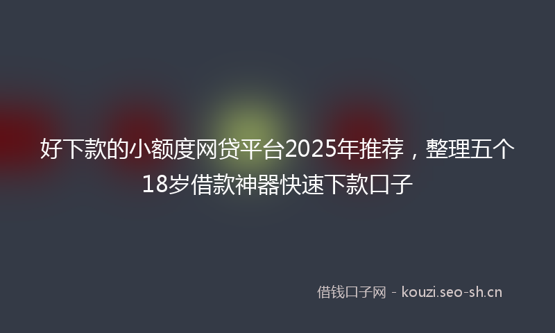 好下款的小额度网贷平台2025年推荐，整理五个18岁借款神器快速下款口子