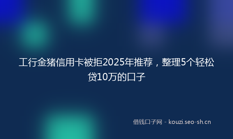 工行金猪信用卡被拒2025年推荐，整理5个轻松贷10万的口子