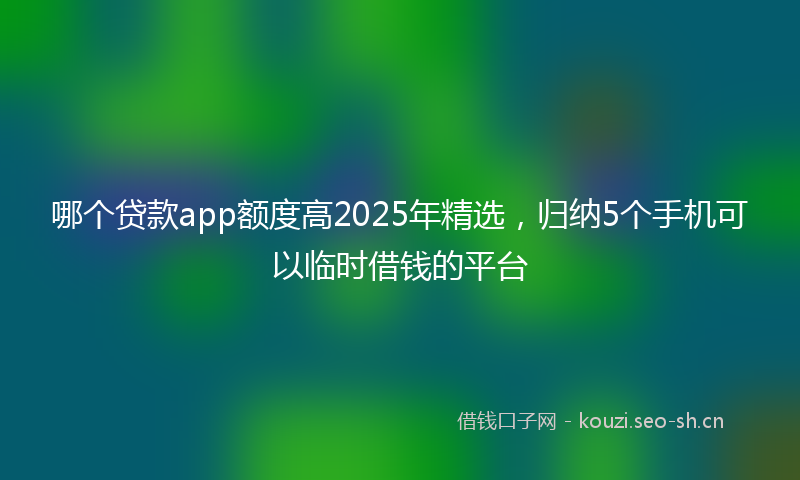 哪个贷款app额度高2025年精选，归纳5个手机可以临时借钱的平台