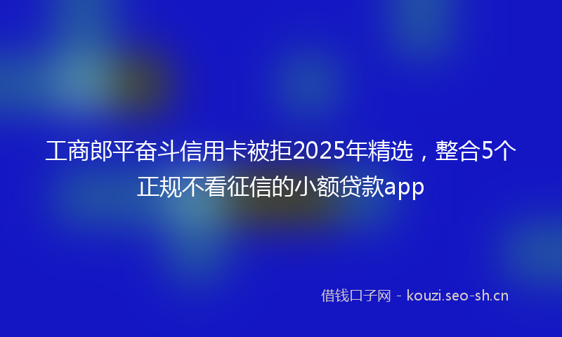 工商郎平奋斗信用卡被拒2025年精选,整合5个正规不看征信的小额贷款app