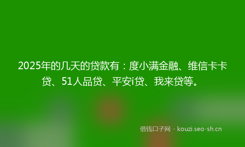 2025年的几天的贷款有：度小满金融、维信卡卡贷、51人品贷、平安i贷、我来贷等。