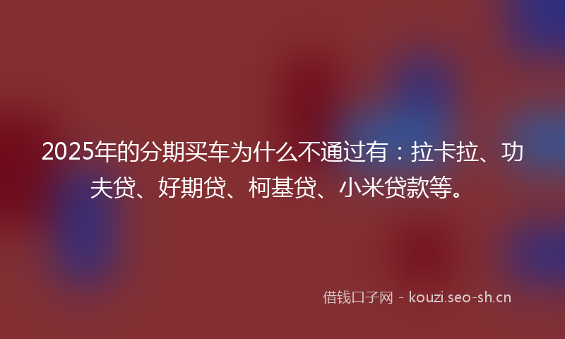 2025年的分期买车为什么不通过有：拉卡拉、功夫贷、好期贷、柯基贷、小米贷款等。