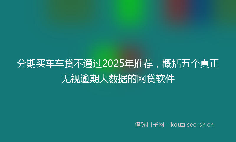 分期买车车贷不通过2025年推荐，概括五个真正无视逾期大数据的网贷软件