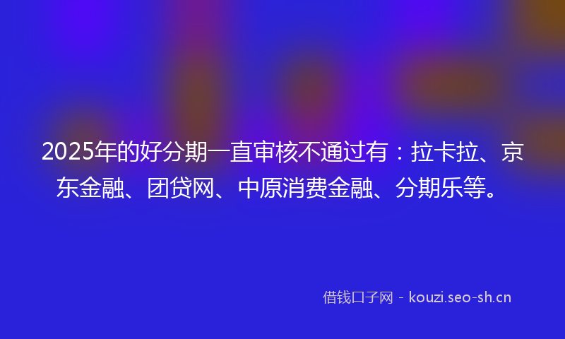 2025年的好分期一直审核不通过有：拉卡拉、京东金融、团贷网、中原消费金融、分期乐等。