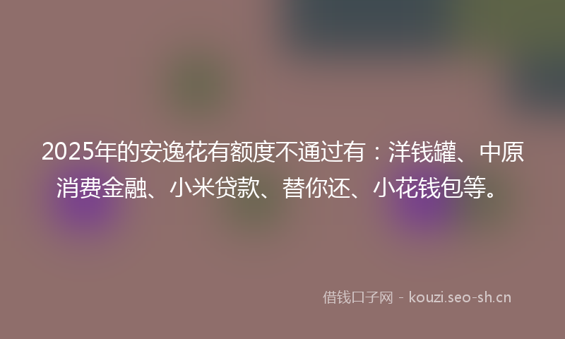 2025年的安逸花有额度不通过有：洋钱罐、中原消费金融、小米贷款、替你还、小花钱包等。