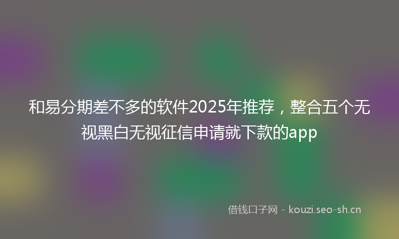 和易分期差不多的软件2025年推荐，整合五个无视黑白无视征信申请就下款的app