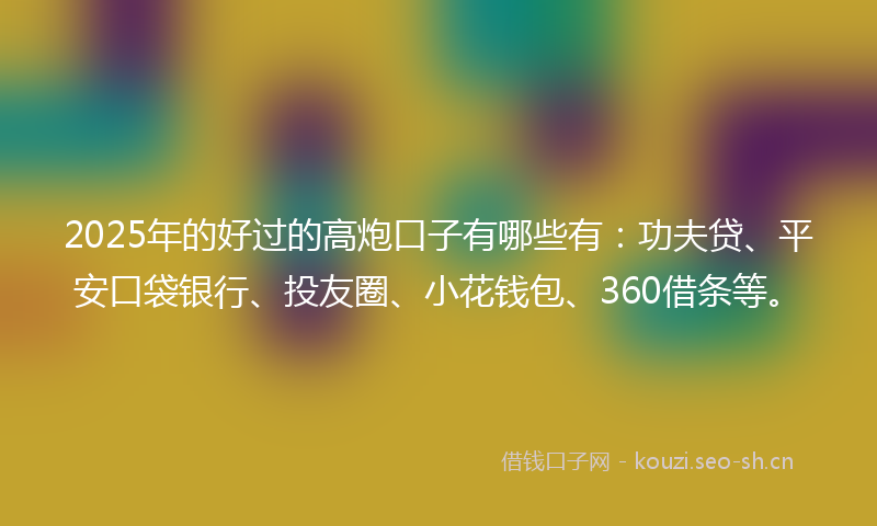 2025年的好过的高炮口子有哪些有：功夫贷、平安口袋银行、投友圈、小花钱包、360借条等。
