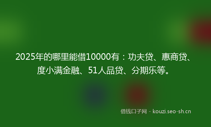 2025年的哪里能借10000有：功夫贷、惠商贷、度小满金融、51人品贷、分期乐等。