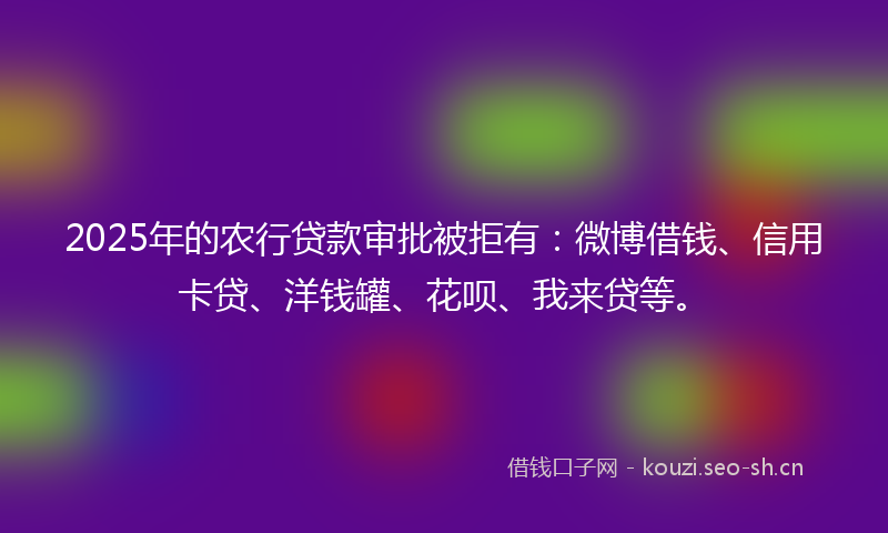 2025年的农行贷款审批被拒有：微博借钱、信用卡贷、洋钱罐、花呗、我来贷等。