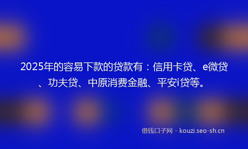 2025年的容易下款的贷款有：信用卡贷、e微贷、功夫贷、中原消费金融、平安i贷等。
