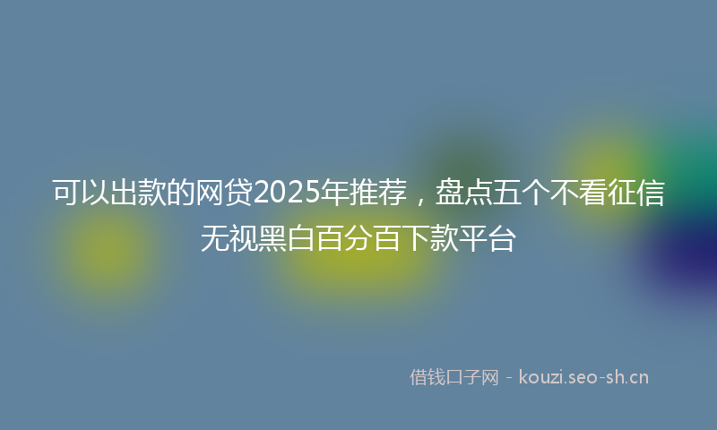 可以出款的网贷2025年推荐，盘点五个不看征信无视黑白百分百下款平台