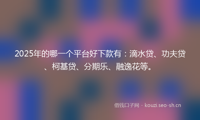 2025年的哪一个平台好下款有：滴水贷、功夫贷、柯基贷、分期乐、融逸花等。