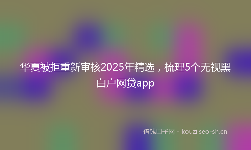 华夏被拒重新审核2025年精选,梳理5个无视黑白户网贷app