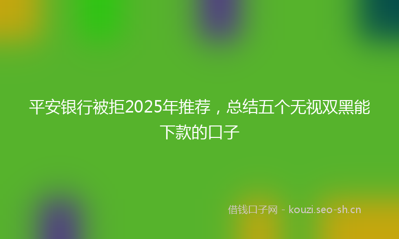 平安银行被拒2025年推荐，总结五个无视双黑能下款的口子