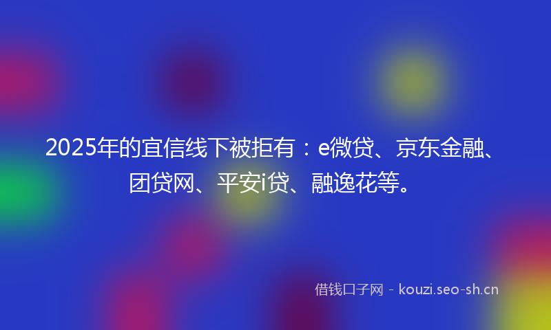 2025年的宜信线下被拒有：e微贷、京东金融、团贷网、平安i贷、融逸花等。
