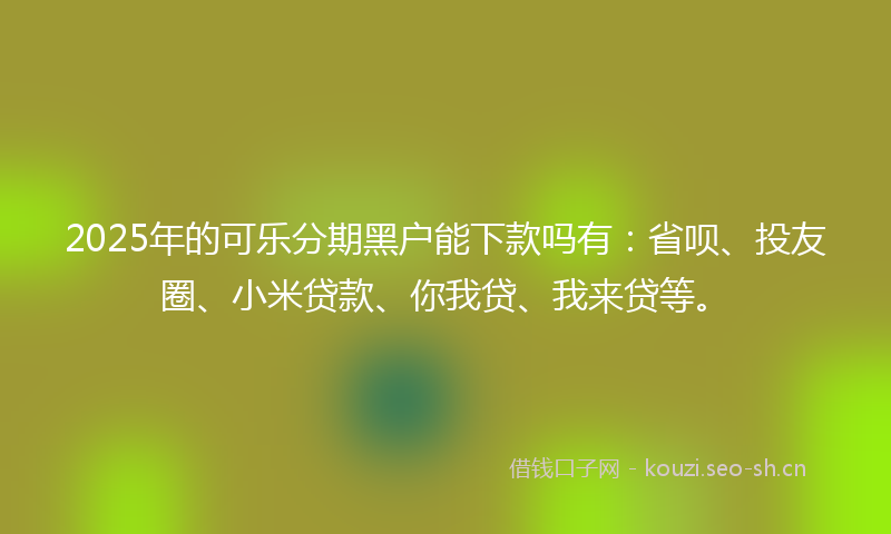 2025年的可乐分期黑户能下款吗有：省呗、投友圈、小米贷款、你我贷、我来贷等。