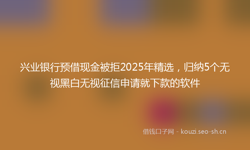 兴业银行预借现金被拒2025年精选，归纳5个无视黑白无视征信申请就下款的软件