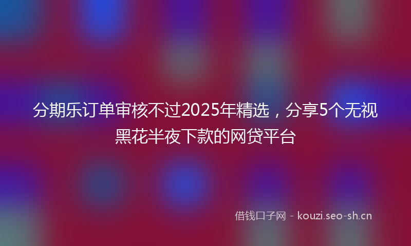 分期乐订单审核不过2025年精选，分享5个无视黑花半夜下款的网贷平台