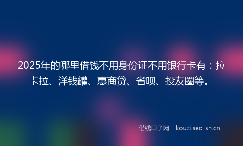 2025年的哪里借钱不用身份证不用银行卡有：拉卡拉、洋钱罐、惠商贷、省呗、投友圈等。