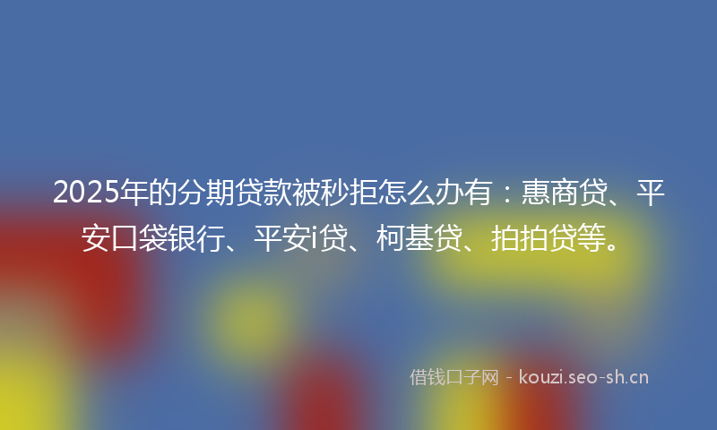 2025年的分期贷款被秒拒怎么办有：惠商贷、平安口袋银行、平安i贷、柯基贷、拍拍贷等。
