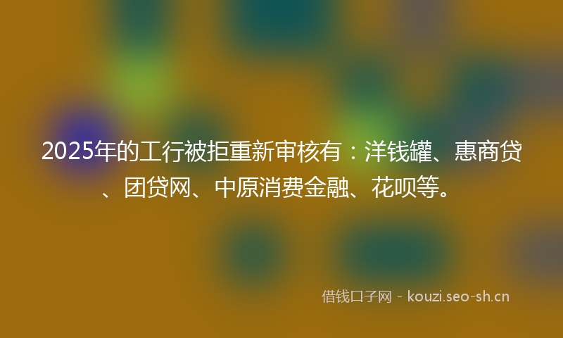 2025年的工行被拒重新审核有：洋钱罐、惠商贷、团贷网、中原消费金融、花呗等。