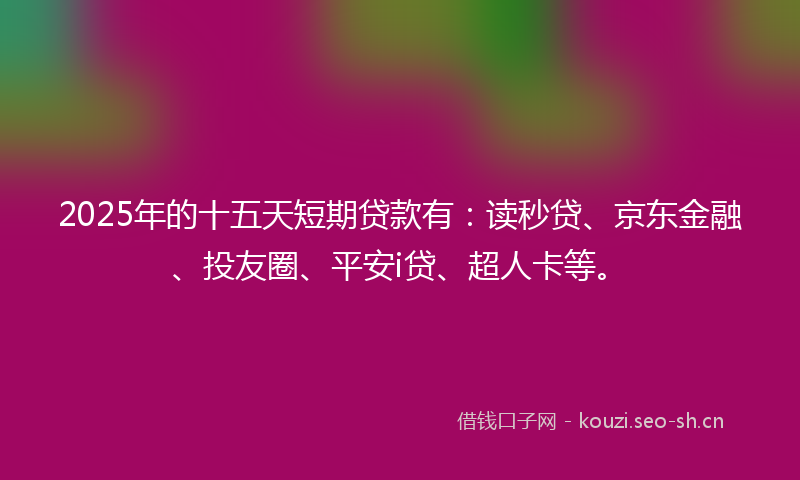 2025年的十五天短期贷款有：读秒贷、京东金融、投友圈、平安i贷、超人卡等。