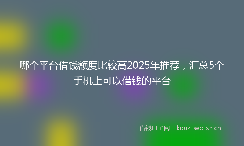 哪个平台借钱额度比较高2025年推荐，汇总5个手机上可以借钱的平台