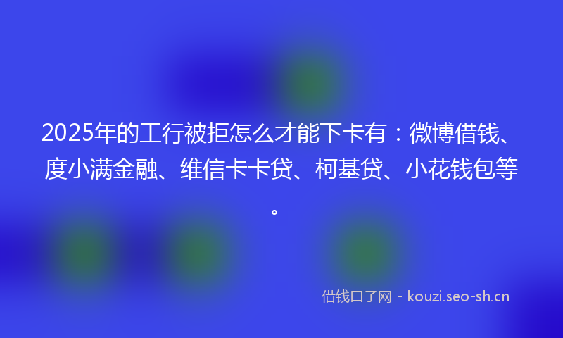 2025年的工行被拒怎么才能下卡有：微博借钱、度小满金融、维信卡卡贷、柯基贷、小花钱包等。