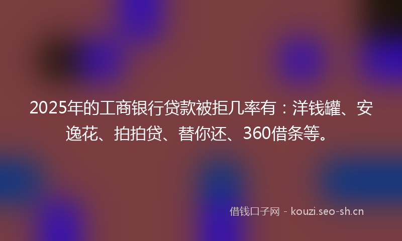 2025年的工商银行贷款被拒几率有：洋钱罐、安逸花、拍拍贷、替你还、360借条等。