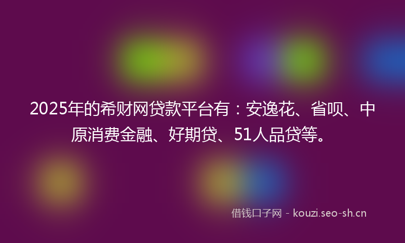 2025年的希财网贷款平台有：安逸花、省呗、中原消费金融、好期贷、51人品贷等。