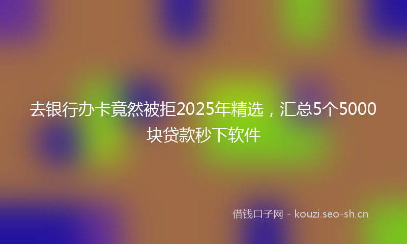 去银行办卡竟然被拒2025年精选，汇总5个5000块贷款秒下软件