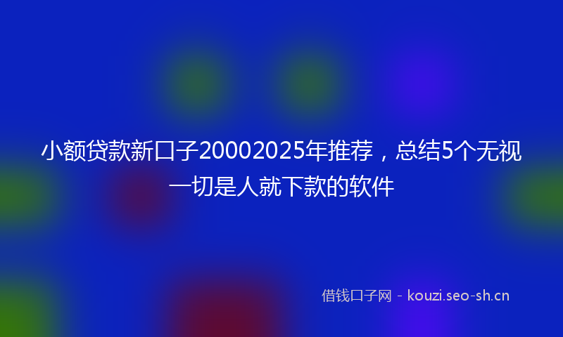 小额贷款新口子20002025年推荐，总结5个无视一切是人就下款的软件