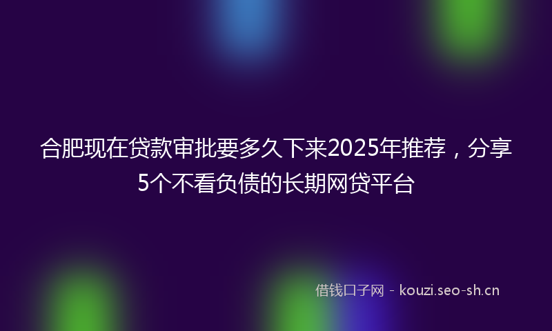 合肥现在贷款审批要多久下来2025年推荐，分享5个不看负债的长期网贷平台