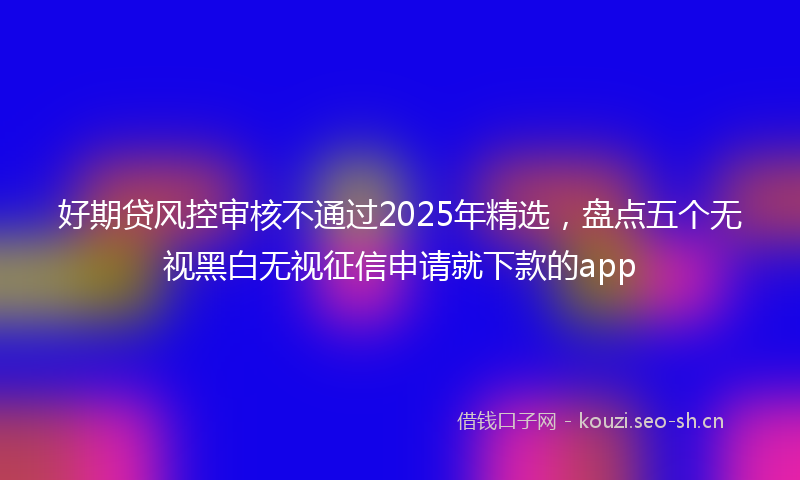 好期贷风控审核不通过2025年精选，盘点五个无视黑白无视征信申请就下款的app